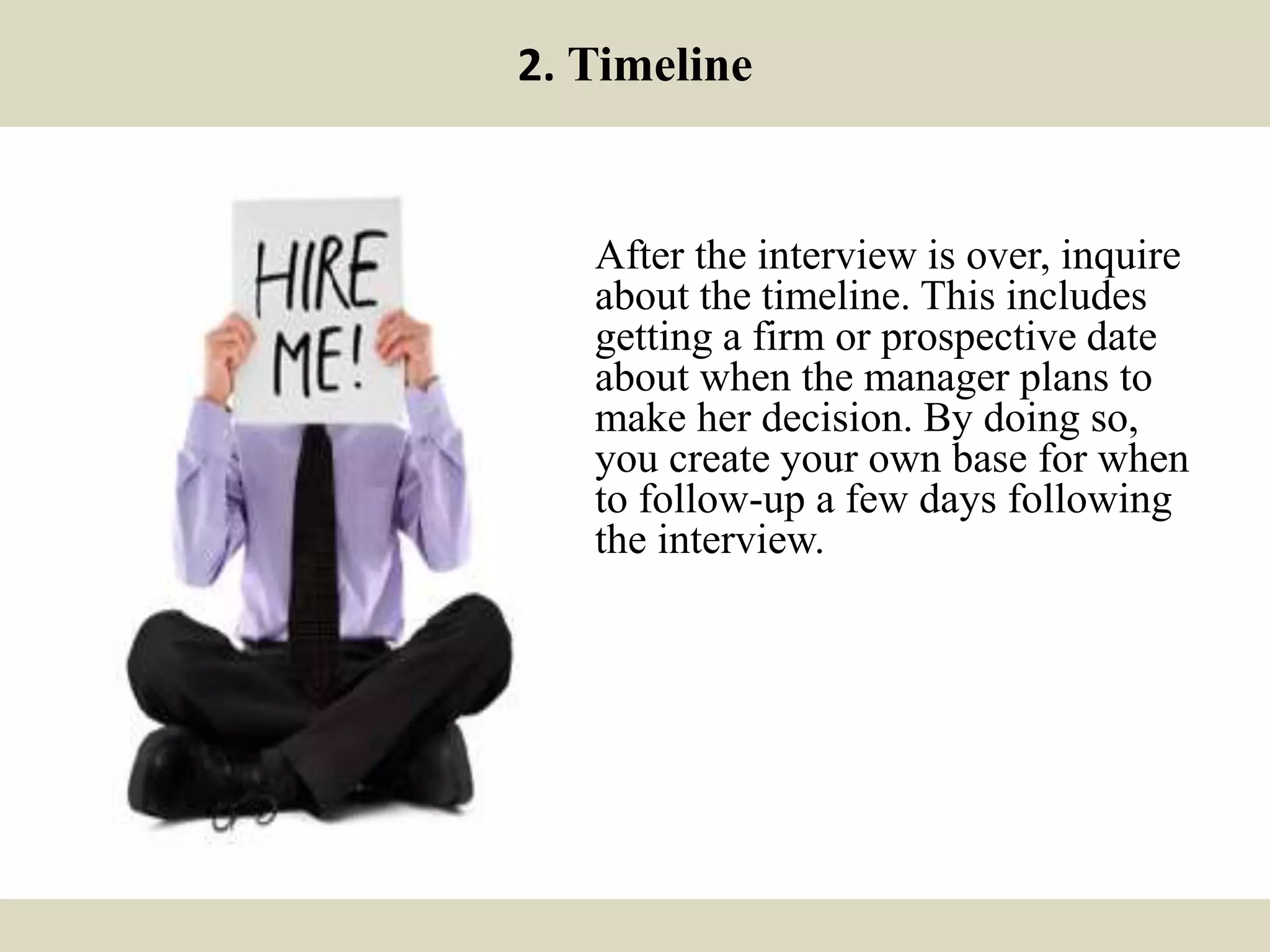 2. Timeline
After the interview is over, inquire
about the timeline. This includes
getting a firm or prospective date
about when the manager plans to
make her decision. By doing so,
you create your own base for when
to follow-up a few days following
the interview.
 