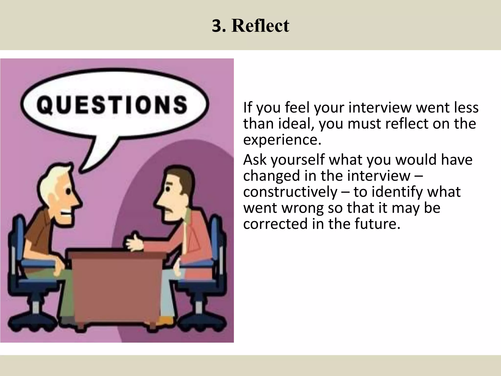 3. Reflect
If you feel your interview went less
than ideal, you must reflect on the
experience.
Ask yourself what you would have
changed in the interview –
constructively – to identify what
went wrong so that it may be
corrected in the future.
 