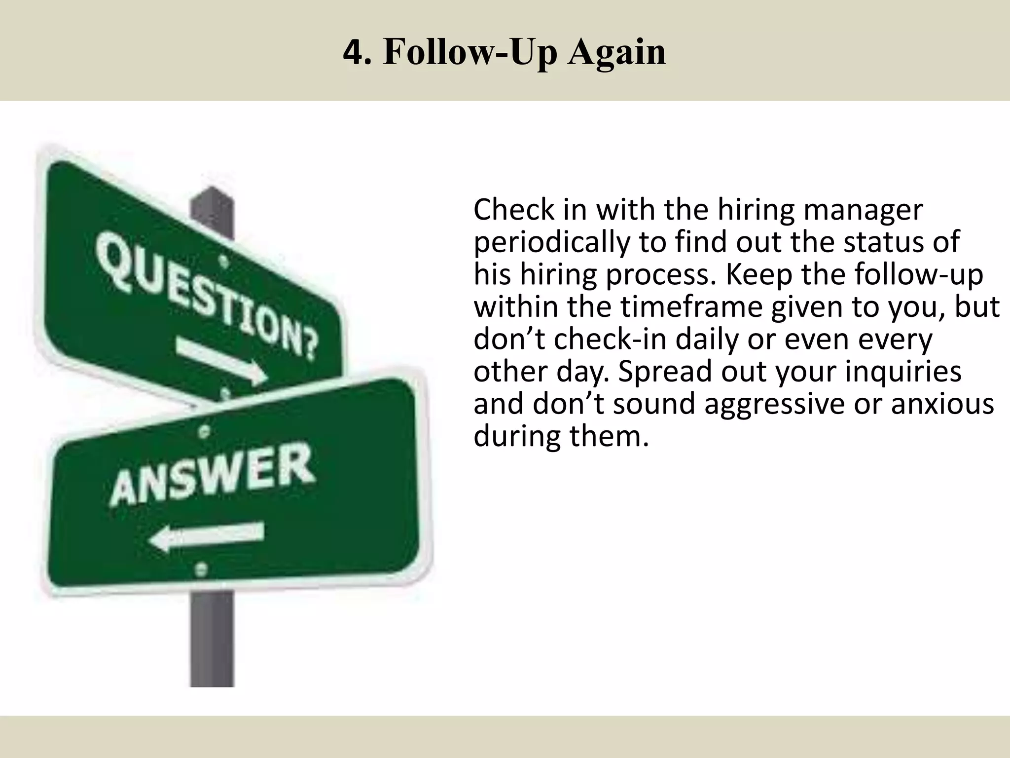 4. Follow-Up Again
Check in with the hiring manager
periodically to find out the status of
his hiring process. Keep the follow-up
within the timeframe given to you, but
don’t check-in daily or even every
other day. Spread out your inquiries
and don’t sound aggressive or anxious
during them.
 