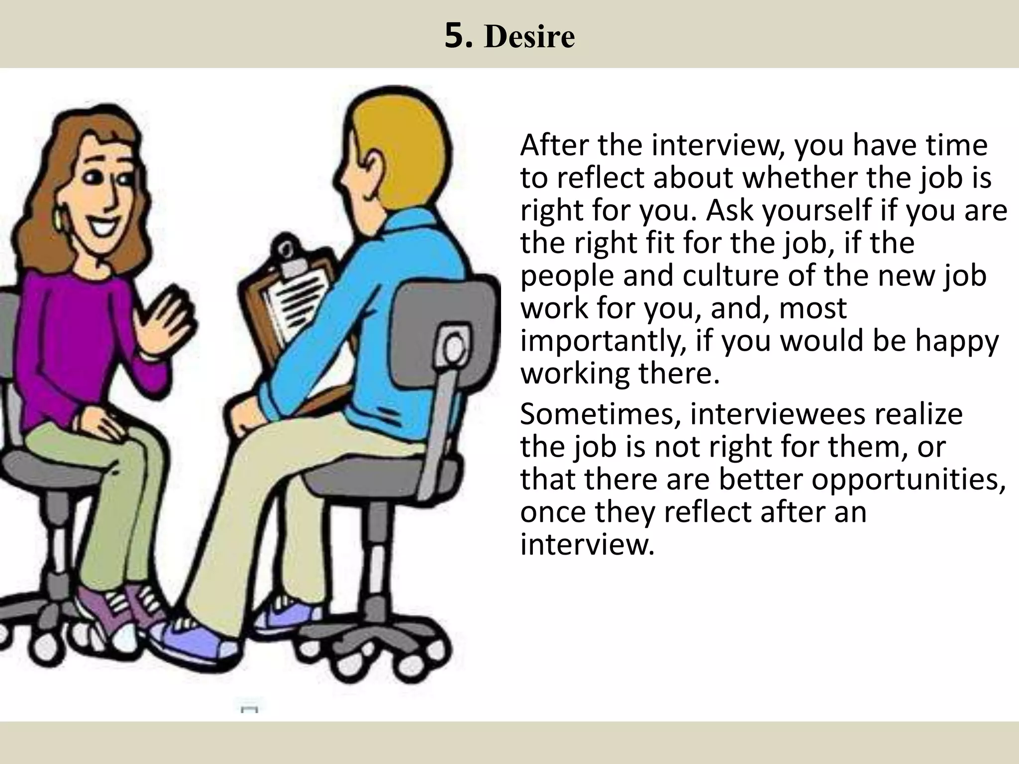 5. Desire
After the interview, you have time
to reflect about whether the job is
right for you. Ask yourself if you are
the right fit for the job, if the
people and culture of the new job
work for you, and, most
importantly, if you would be happy
working there.
Sometimes, interviewees realize
the job is not right for them, or
that there are better opportunities,
once they reflect after an
interview.
 