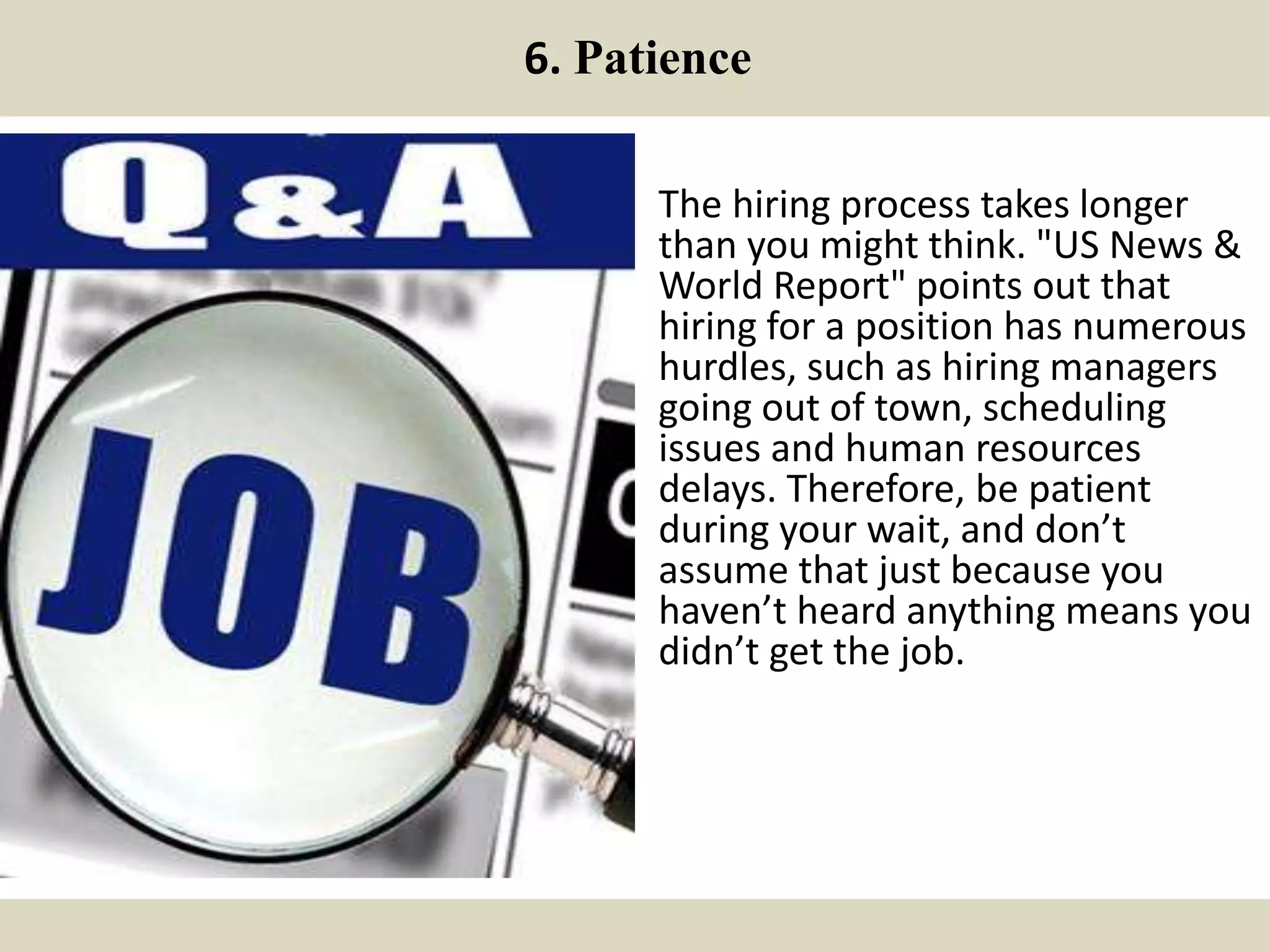 6. Patience
The hiring process takes longer
than you might think. "US News &
World Report" points out that
hiring for a position has numerous
hurdles, such as hiring managers
going out of town, scheduling
issues and human resources
delays. Therefore, be patient
during your wait, and don’t
assume that just because you
haven’t heard anything means you
didn’t get the job.
 