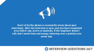 Don’t sit by the phone or constantly worry about past
interviews. After the interview is over, and you have completed
your follow-ups, move on mentally. If the employer doesn’t
call, don't waste time and energy stressing over a position you
never had.
 