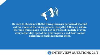 Be sure to check in with the hiring manager periodically to find
out the status of the hiring process. Keep the follow-up within
the time-frame given to you, but don’t check-in daily or even
every other day. Spread out your inquiries and don’t sound
aggressive or anxious during them.
 