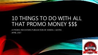 10 THINGS TO DO WITH ALL
THAT PROMO MONEY $$$
A PROMO ROCKSTARS PUBLICATION BY EDWIN J. GOITIA
APRIL 2017
 