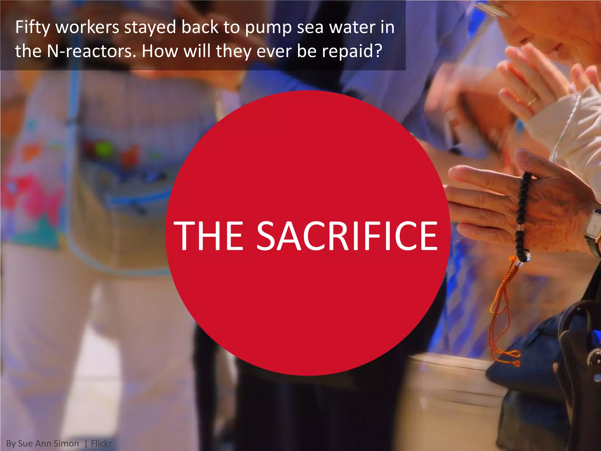 Fifty workers stayed back to pump sea water in
  the N-reactors. How will they ever be repaid?




                            THE SACRIFICE



By Sue Ann Simon | Flickr
 