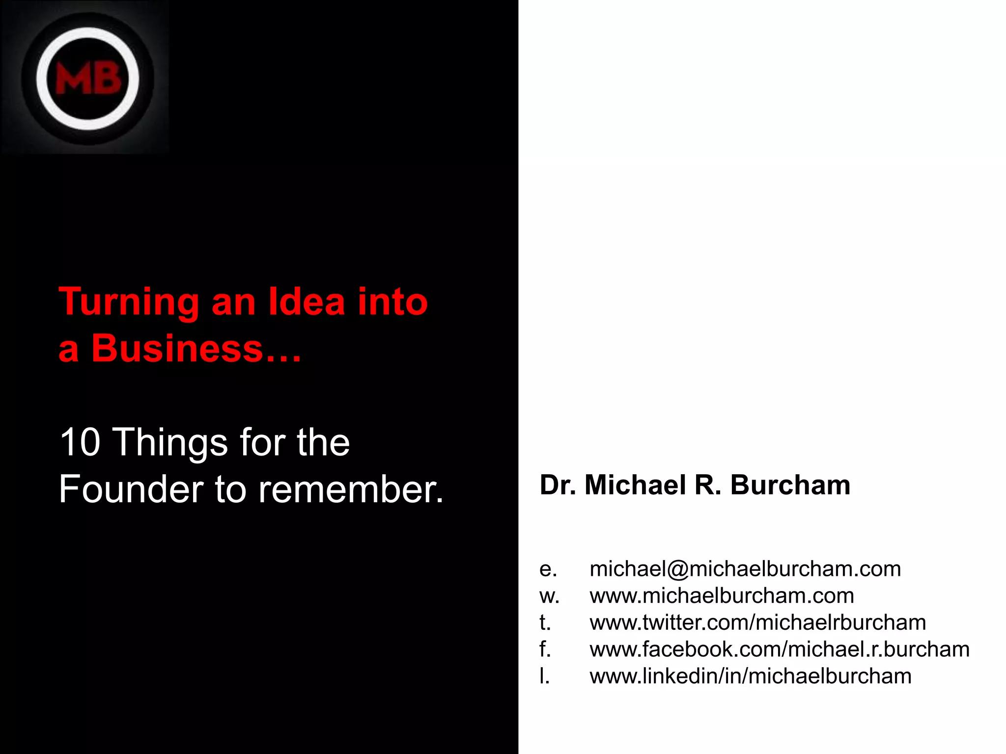 Turning an Idea into
a Business…

10 Things for the
Founder to remember.   Dr. Michael R. Burcham

                       e.   michael@michaelburcham.com
                       w.   www.michaelburcham.com
                       t.   www.twitter.com/michaelrburcham
                       f.   www.facebook.com/michael.r.burcham
                       l.   www.linkedin/in/michaelburcham
 