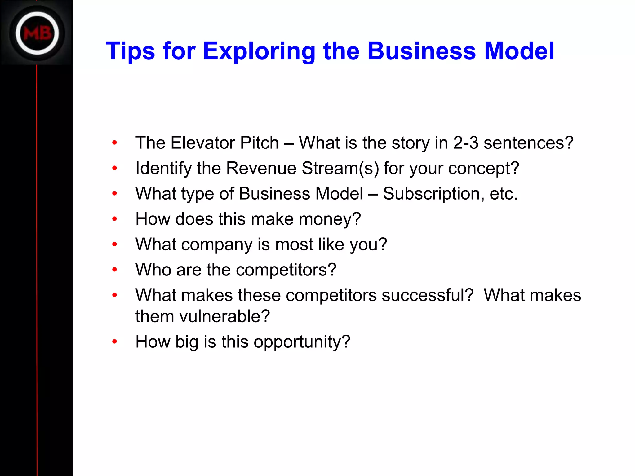 Tips for Exploring the Business Model


• The Elevator Pitch – What is the story in 2-3 sentences?
• Identify the Revenue Stream(s) for your concept?
• What type of Business Model – Subscription, etc.
• How does this make money?
• What company is most like you?
• Who are the competitors?
• What makes these competitors successful? What makes
  them vulnerable?
• How big is this opportunity?
 