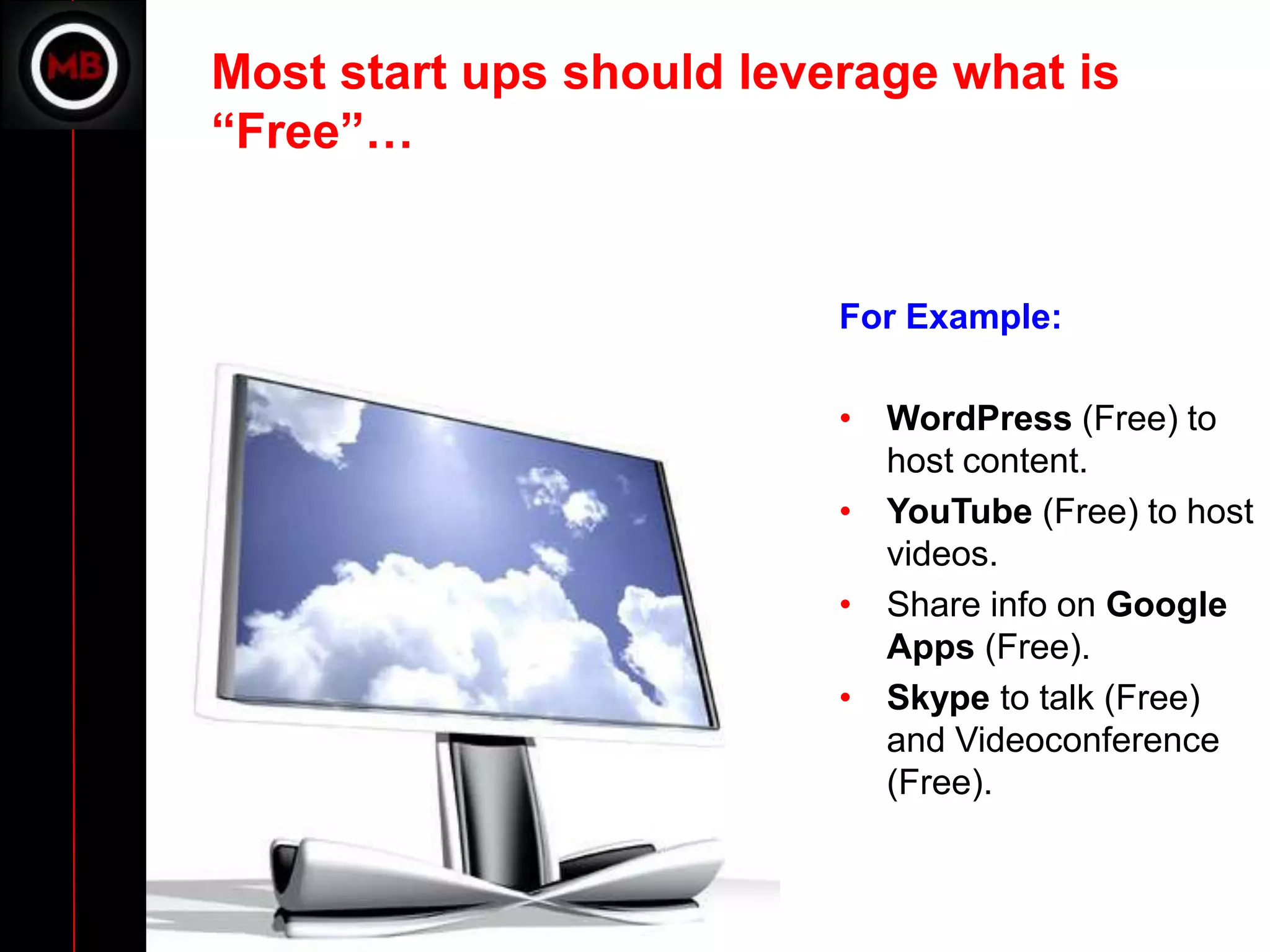 Most start ups should leverage what is
“Free”…


                          For Example:

                          • WordPress (Free) to
                            host content.
                          • YouTube (Free) to host
                            videos.
                          • Share info on Google
                            Apps (Free).
                          • Skype to talk (Free)
                            and Videoconference
                            (Free).
 