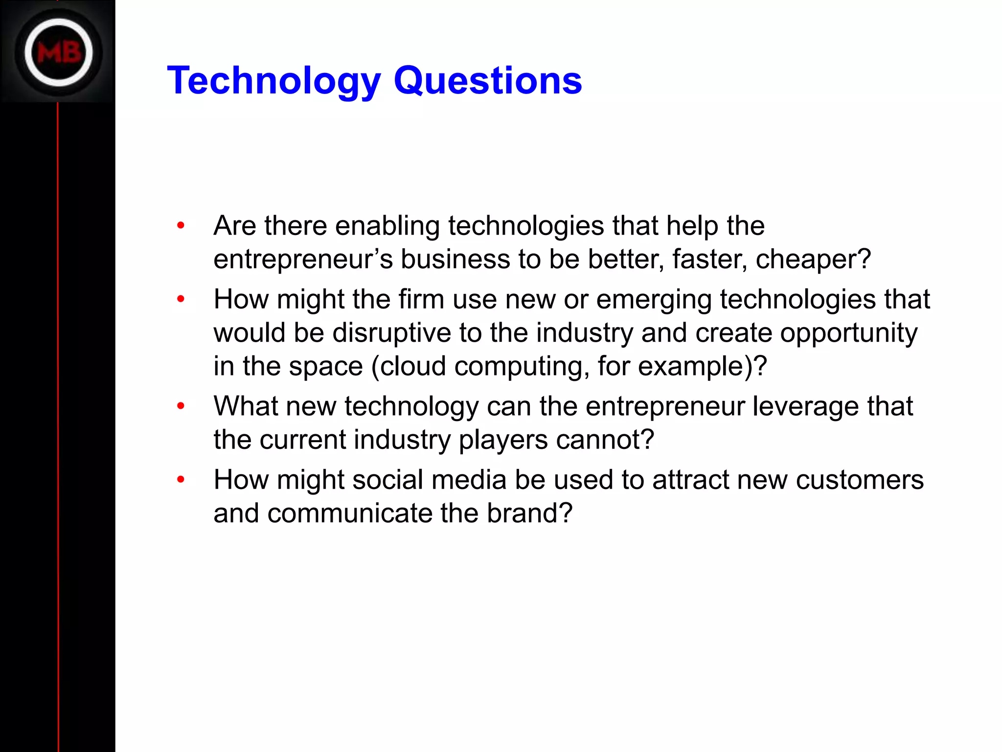 Technology Questions


• Are there enabling technologies that help the
  entrepreneur’s business to be better, faster, cheaper?
• How might the firm use new or emerging technologies that
  would be disruptive to the industry and create opportunity
  in the space (cloud computing, for example)?
• What new technology can the entrepreneur leverage that
  the current industry players cannot?
• How might social media be used to attract new customers
  and communicate the brand?
 