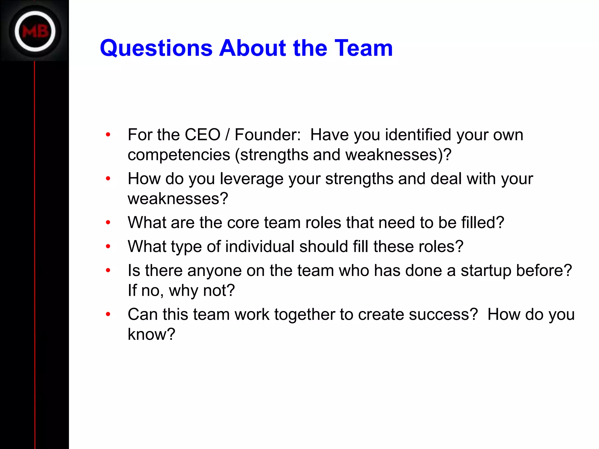 Questions About the Team


• For the CEO / Founder: Have you identified your own
  competencies (strengths and weaknesses)?
• How do you leverage your strengths and deal with your
  weaknesses?
• What are the core team roles that need to be filled?
• What type of individual should fill these roles?
• Is there anyone on the team who has done a startup before?
  If no, why not?
• Can this team work together to create success? How do you
  know?
 