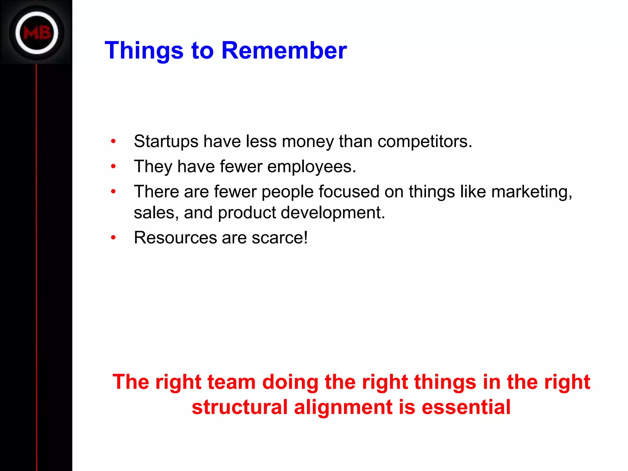 Things to Remember


• Startups have less money than competitors.
• They have fewer employees.
• There are fewer people focused on things like marketing,
  sales, and product development.
• Resources are scarce!




The right team doing the right things in the right
        structural alignment is essential
 