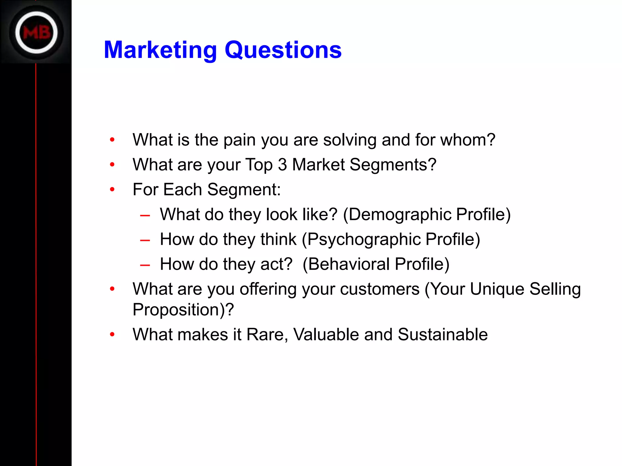 Marketing Questions


• What is the pain you are solving and for whom?
• What are your Top 3 Market Segments?
• For Each Segment:
   – What do they look like? (Demographic Profile)
   – How do they think (Psychographic Profile)
   – How do they act? (Behavioral Profile)
• What are you offering your customers (Your Unique Selling
  Proposition)?
• What makes it Rare, Valuable and Sustainable
 