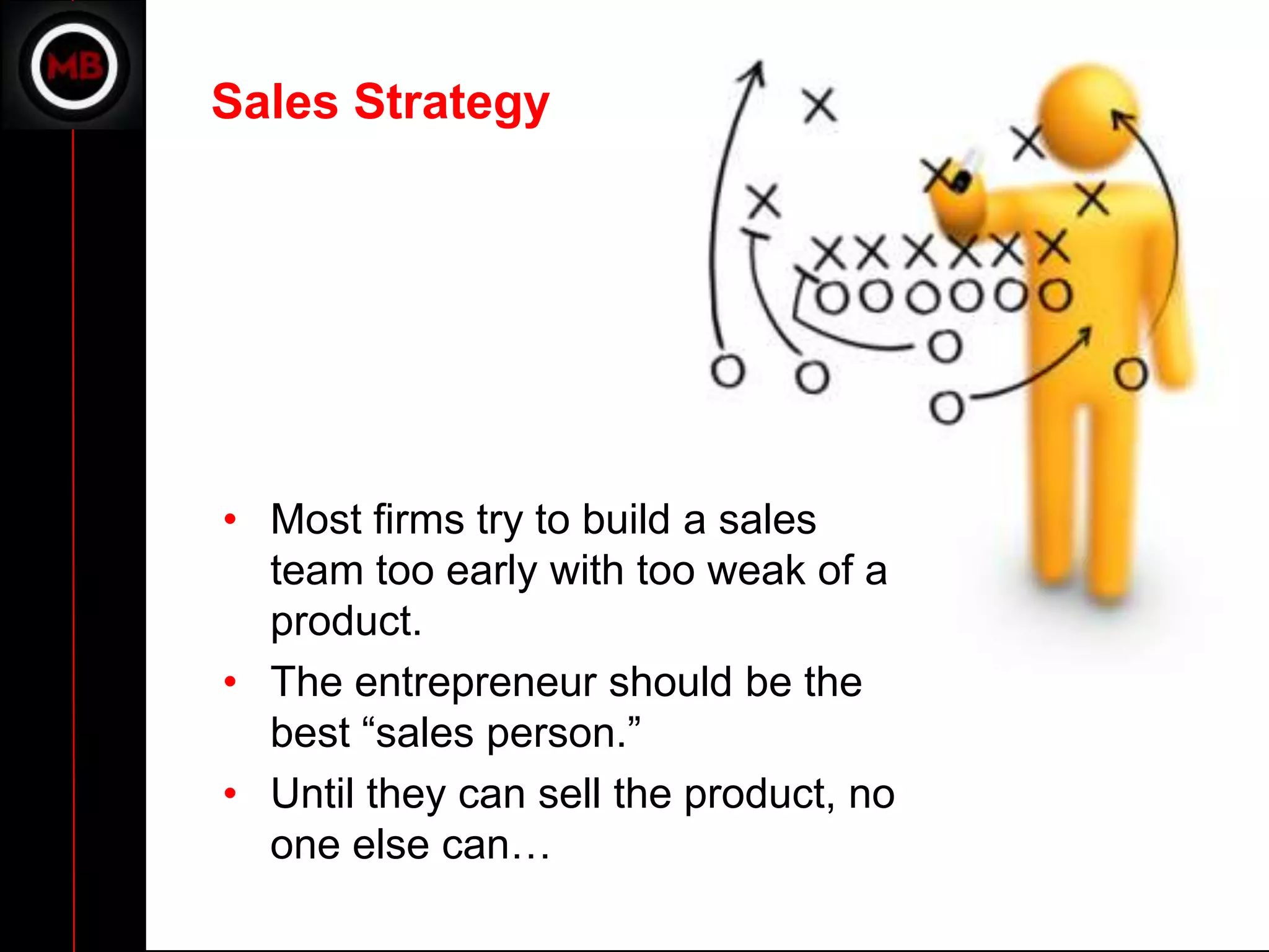 Sales Strategy




• Most firms try to build a sales
  team too early with too weak of a
  product.
• The entrepreneur should be the
  best “sales person.”
• Until they can sell the product, no
  one else can…
 