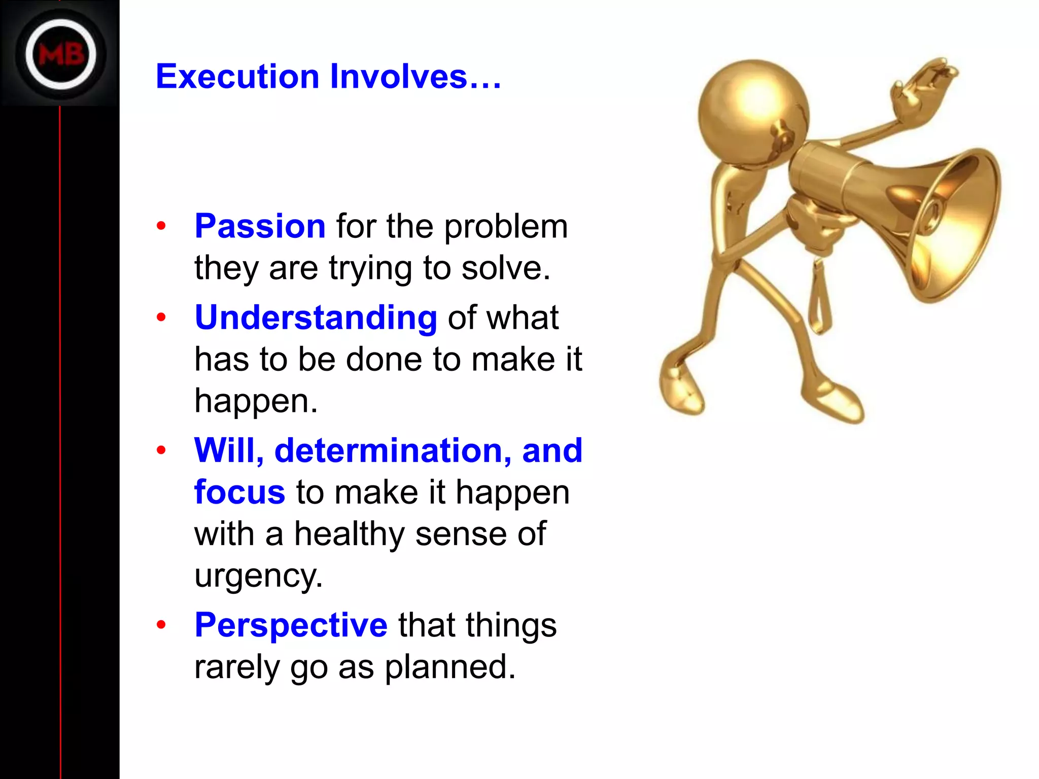 Execution Involves…



• Passion for the problem
  they are trying to solve.
• Understanding of what
  has to be done to make it
  happen.
• Will, determination, and
  focus to make it happen
  with a healthy sense of
  urgency.
• Perspective that things
  rarely go as planned.
 