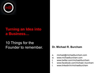 Turning an Idea into
a Business…

10 Things for the
Founder to remember.   Dr. Michael R. Burcham

                       e.   michael@michaelburcham.com
                       w.   www.michaelburcham.com
                       t.   www.twitter.com/michaelrburcham
                       f.   www.facebook.com/michael.r.burcham
                       l.   www.linkedin/in/michaelburcham
 