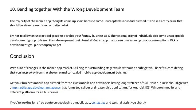 10. Banding together With the Wrong Development Team
The majority of the mobile app thoughts come up short because some unacceptable individual created it. This is a costly error that
should be stayed away from no matter what.
Try not to allow an unpracticed group to develop your fantasy business app. The vast majority of individuals pick some unacceptable
development group to lessen their development cost. Results? Get an app that doesn't measure up to your assumptions. Pick a
development group or company as per
Conclusion
With a lot of changes in the mobile app market, utilizing this astounding stage would without a doubt get you benefits, considering
that you keep away from the above normal concealed mobile app development botches.
Get your business mobile app created from top-class mobile app developers having long stretches of skill! Your business should go with
a top mobile app development agency that forms top caliber and reasonable applications for Android, iOS, Windows mobile, and
different platforms for all businesses.
If you’re looking for a free quote on developing a mobile app, contact us and we shall assist you shortly.
 