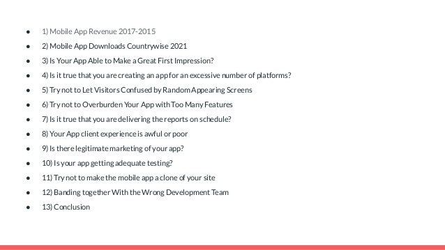 ● 1) Mobile App Revenue 2017-2015
● 2) Mobile App Downloads Countrywise 2021
● 3) Is Your App Able to Make a Great First Impression?
● 4) Is it true that you are creating an app for an excessive number of platforms?
● 5) Try not to Let Visitors Confused by Random Appearing Screens
● 6) Try not to Overburden Your App with Too Many Features
● 7) Is it true that you are delivering the reports on schedule?
● 8) Your App client experience is awful or poor
● 9) Is there legitimate marketing of your app?
● 10) Is your app getting adequate testing?
● 11) Try not to make the mobile app a clone of your site
● 12) Banding together With the Wrong Development Team
● 13) Conclusion
 