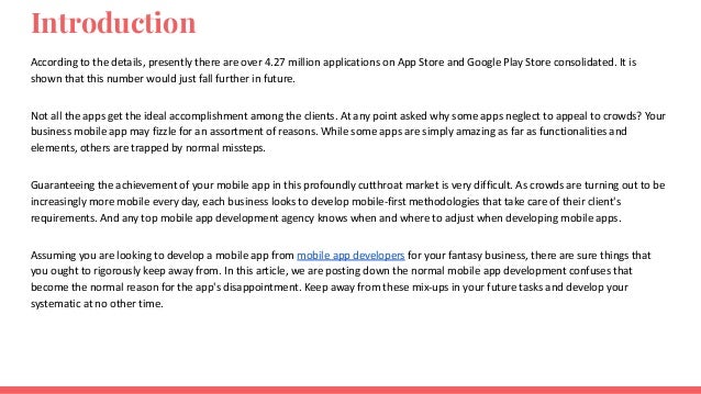 Introduction
According to the details, presently there are over 4.27 million applications on App Store and Google Play Store consolidated. It is
shown that this number would just fall further in future.
Not all the apps get the ideal accomplishment among the clients. At any point asked why some apps neglect to appeal to crowds? Your
business mobile app may fizzle for an assortment of reasons. While some apps are simply amazing as far as functionalities and
elements, others are trapped by normal missteps.
Guaranteeing the achievement of your mobile app in this profoundly cutthroat market is very difficult. As crowds are turning out to be
increasingly more mobile every day, each business looks to develop mobile-first methodologies that take care of their client's
requirements. And any top mobile app development agency knows when and where to adjust when developing mobile apps.
Assuming you are looking to develop a mobile app from mobile app developers for your fantasy business, there are sure things that
you ought to rigorously keep away from. In this article, we are posting down the normal mobile app development confuses that
become the normal reason for the app's disappointment. Keep away from these mix-ups in your future tasks and develop your
systematic at no other time.
 