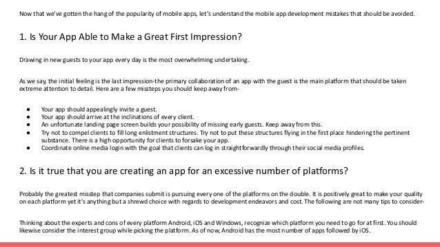 Now that we’ve gotten the hang of the popularity of mobile apps, let’s understand the mobile app development mistakes that should be avoided.
1. Is Your App Able to Make a Great First Impression?
Drawing in new guests to your app every day is the most overwhelming undertaking.
As we say, the initial feeling is the last impression-the primary collaboration of an app with the guest is the main platform that should be taken
extreme attention to detail. Here are a few missteps you should keep away from-
● Your app should appealingly invite a guest.
● Your app should arrive at the inclinations of every client.
● An unfortunate landing page screen builds your possibility of missing early guests. Keep away from this.
● Try not to compel clients to fill long enlistment structures. Try not to put these structures flying in the first place hindering the pertinent
substance. There is a high opportunity for clients to forsake your app.
● Coordinate online media login with the goal that clients can log in straightforwardly through their social media profiles.
2. Is it true that you are creating an app for an excessive number of platforms?
Probably the greatest misstep that companies submit is pursuing every one of the platforms on the double. It is positively great to make your quality
on each platform yet it's anything but a shrewd choice with regards to development endeavors and cost. The following are not many tips to consider-
Thinking about the experts and cons of every platform Android, iOS and Windows, recognize which platform you need to go for at first. You should
likewise consider the interest group while picking the platform. As of now, Android has the most number of apps followed by iOS.
 