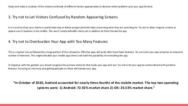 Study and make a rundown of the relative multitude of different factors appropriately to discover which platform suits your app the best.
3. Try not to Let Visitors Confused by Random Appearing Screens
It is crucial to show your clients a coordinated way to follow and get pertinent data concerning what they are searching for. Try not to allow irregular screens to
appear out of nowhere in the middle. This won't simply befuddle clients yet in addition let them forsake the app.
4. Try not to Overburden Your App with Too Many Features
This is a typical mix-up followed by a large portion of the companies. Effective apps will quite often have fewer features. Try not to let your app comprise an excessive
number of elements. This might befuddle your mobile app clients and build the possibility of uninstalling the app.
To dispense with this gamble, you should recognize the primary elements that make your app stick out. Try not to let your app be overburdened with pointless
features. Focusing on not many and getting aptitude on those will elevate your app.
“In October of 2020, Android accounted for nearly three-fourths of the mobile market. The top two operating
systems were: 1) Android: 72.92% market share 2) iOS: 26.53% market share.”
 