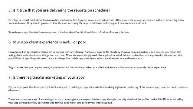 5. Is it true that you are delivering the reports on schedule?
Developers should think about that as mobile application development is a nonstop interaction. After you create an app, keeping up with and refreshing it is a
work underway. They should guarantee that they are surveying the app's exhibitions and rolling out vital improvements to it.
To make your app liberated from every one of the blunders it's critical to deliver refreshes often on schedule.
6. Your App client experience is awful or poor
Crowds need an agreeable involvement in the app they are utilizing. Numerous apps baffle clients by showing nosy promotions, and pointless elements like
asking client authorization for things over and over. These elements simply swell the application. All of this can make clients disappointed and increment the
possibilities of app disappointment. You can always hire mobile app developers who are well versed in app development.
To guarantee that your app succeeds, you want to take on a similar mindset as a client and work in a like manner to upgrade client experience.
7. Is there legitimate marketing of your app?
For the most part, the developer's job isn't restricted to building an app yet in addition to doing legitimate marketing of the created app. How you do it is an issue
of concern.
There are numerous ways of advancing your apps. You might advance your business app through specialty sites/articles, online media, PR offices, or including
your app on exceptionally positioned and famous sites which take care of your interest group.
 
