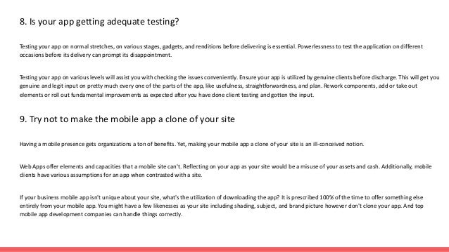 8. Is your app getting adequate testing?
Testing your app on normal stretches, on various stages, gadgets, and renditions before delivering is essential. Powerlessness to test the application on different
occasions before its delivery can prompt its disappointment.
Testing your app on various levels will assist you with checking the issues conveniently. Ensure your app is utilized by genuine clients before discharge. This will get you
genuine and legit input on pretty much every one of the parts of the app, like usefulness, straightforwardness, and plan. Rework components, add or take out
elements or roll out fundamental improvements as expected after you have done client testing and gotten the input.
9. Try not to make the mobile app a clone of your site
Having a mobile presence gets organizations a ton of benefits. Yet, making your mobile app a clone of your site is an ill-conceived notion.
Web Apps offer elements and capacities that a mobile site can't. Reflecting on your app as your site would be a misuse of your assets and cash. Additionally, mobile
clients have various assumptions for an app when contrasted with a site.
If your business mobile app isn't unique about your site, what's the utilization of downloading the app? It is prescribed 100% of the time to offer something else
entirely from your mobile app. You might have a few likenesses as your site including shading, subject, and brand picture however don't clone your app. And top
mobile app development companies can handle things correctly.
 