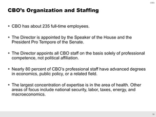 10
CBO
 CBO has about 235 full-time employees.
 The Director is appointed by the Speaker of the House and the
President Pro Tempore of the Senate.
 The Director appoints all CBO staff on the basis solely of professional
competence, not political affiliation.
 Nearly 80 percent of CBO’s professional staff have advanced degrees
in economics, public policy, or a related field.
 The largest concentration of expertise is in the area of health. Other
areas of focus include national security, labor, taxes, energy, and
macroeconomics.
CBO’s Organization and Staffing
 