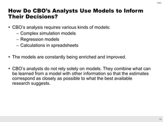 14
CBO
 CBO’s analysis requires various kinds of models:
– Complex simulation models
– Regression models
– Calculations in spreadsheets
 The models are constantly being enriched and improved.
 CBO’s analysts do not rely solely on models. They combine what can
be learned from a model with other information so that the estimates
correspond as closely as possible to what the best available
research suggests.
How Do CBO’s Analysts Use Models to Inform
Their Decisions?
 