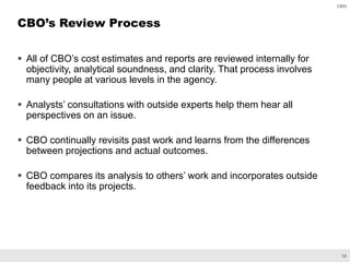16
CBO
 All of CBO’s cost estimates and reports are reviewed internally for
objectivity, analytical soundness, and clarity. That process involves
many people at various levels in the agency.
 Analysts’ consultations with outside experts help them hear all
perspectives on an issue.
 CBO continually revisits past work and learns from the differences
between projections and actual outcomes.
 CBO compares its analysis to others’ work and incorporates outside
feedback into its projects.
CBO’s Review Process
 