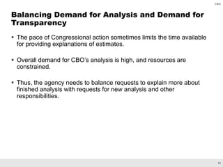19
CBO
 The pace of Congressional action sometimes limits the time available
for providing explanations of estimates.
 Overall demand for CBO’s analysis is high, and resources are
constrained.
 Thus, the agency needs to balance requests to explain more about
finished analysis with requests for new analysis and other
responsibilities.
Balancing Demand for Analysis and Demand for
Transparency
 