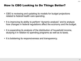 23
CBO
 CBO is reviewing and updating its models for budget projections
related to federal health care spending.
 It is improving its ability to perform “dynamic analysis” and to analyze
how changes in federal regulations affect the economy and the budget.
 It is expanding its analysis of the distribution of household income,
studying it in relation to spending programs as well as to taxes.
 It is bolstering its responsiveness and transparency.
How Is CBO Looking to Do Things Better?
 