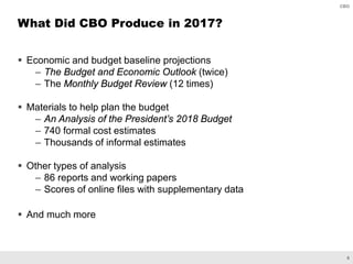6
CBO
 Economic and budget baseline projections
– The Budget and Economic Outlook (twice)
– The Monthly Budget Review (12 times)
 Materials to help plan the budget
– An Analysis of the President’s 2018 Budget
– 740 formal cost estimates
– Thousands of informal estimates
 Other types of analysis
– 86 reports and working papers
– Scores of online files with supplementary data
 And much more
What Did CBO Produce in 2017?
 