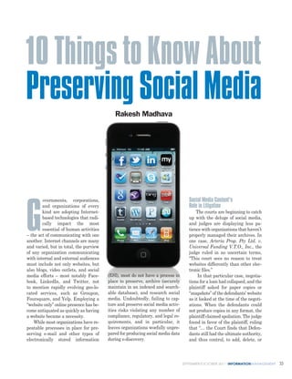 10 Things to Know About
Preserving Social Media                     Rakesh Madhava




        overnments, corporations,                                                   Social Media Content’s



G
        and organizations of every                                                  Role in Litigation
        kind are adopting Internet-                                                     The courts are beginning to catch
        based technologies that radi-                                               up with the deluge of social media,
        cally impact the most                                                       and judges are displaying less pa-
        essential of human activities                                               tience with organizations that haven’t
– the act of communicating with one                                                 properly managed their archives. In
another. Internet channels are many                                                 one case, Arteria Prop. Pty Ltd. v.
and varied, but in total, the purview                                               Universal Funding V.T.O., Inc., the
of any organization communicating                                                   judge ruled in no uncertain terms,
with internal and external audiences                                                “This court sees no reason to treat
must include not only websites, but                                                 websites differently than other elec-
also blogs, video outlets, and social                                               tronic files.”
media efforts – most notably Face-       (ESI), most do not have a process in            In that particular case, negotia-
book, LinkedIn, and Twitter, not         place to preserve, archive (securely       tions for a loan had collapsed, and the
to mention rapidly evolving geo-lo-      maintain in an indexed and search-         plaintiff asked for paper copies or
cated services, such as Groupon,         able database), and research social        “snapshots” of the defendants’ website
Foursquare, and Yelp. Employing a        media. Undoubtedly, failing to cap-        as it looked at the time of the negoti-
“website only” online presence has be-   ture and preserve social media activ-      ations. When the defendants could
come antiquated as quickly as having     ities risks violating any number of        not produce copies in any format, the
a website became a necessity.            compliance, regulatory, and legal re-      plaintiff claimed spoliation. The judge
    While most organizations have re-    quirements, and in particular, it          found in favor of the plaintiff, ruling
peatable processes in place for pre-     leaves organizations woefully unpre-       that “… the Court finds that Defen-
serving e-mail and other types of        pared for producing social media data      dants still had the ultimate authority,
electronically stored information        during e-discovery.                        and thus control, to add, delete, or



                                                                                 SEPTEMBER/OCTOBER 2011 INFORMATIONMANAGEMENT   33
 