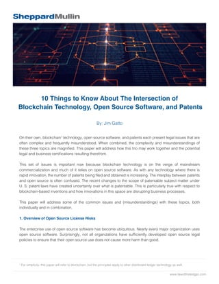 www.lawoftheledger.com
10 Things to Know About The Intersection of
Blockchain Technology, Open Source Software, and Patents
By: Jim Gatto
On their own, blockchain1
technology, open source software, and patents each present legal issues that are
often complex and frequently misunderstood. When combined, the complexity and misunderstandings of
these three topics are magnified. This paper will address how this trio may work together and the potential
legal and business ramifications resulting therefrom.
This set of issues is important now because blockchain technology is on the verge of mainstream
commercialization and much of it relies on open source software. As with any technology where there is
rapid innovation, the number of patents being filed and obtained is increasing. The interplay between patents
and open source is often confused. The recent changes to the scope of patentable subject matter under
U. S. patent laws have created uncertainty over what is patentable. This is particularly true with respect to
blockchain-based inventions and how innovations in this space are disrupting business processes.
This paper will address some of the common issues and (misunderstandings) with these topics, both
individually and in combination.
1. Overview of Open Source License Risks
The enterprise use of open source software has become ubiquitous. Nearly every major organization uses
open source software. Surprisingly, not all organizations have sufficiently developed open source legal
policies to ensure that their open source use does not cause more harm than good.
1
For simplicity, this paper will refer to blockchain, but the principles apply to other distributed ledger technology as well.
 