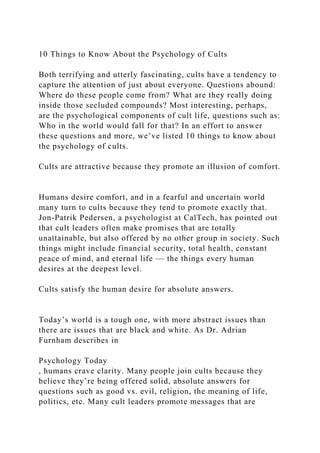 10 Things to Know About the Psychology of Cults
Both terrifying and utterly fascinating, cults have a tendency to
capture the attention of just about everyone. Questions abound:
Where do these people come from? What are they really doing
inside those secluded compounds? Most interesting, perhaps,
are the psychological components of cult life, questions such as:
Who in the world would fall for that? In an effort to answer
these questions and more, we’ve listed 10 things to know about
the psychology of cults.
Cults are attractive because they promote an illusion of comfort.
Humans desire comfort, and in a fearful and uncertain world
many turn to cults because they tend to promote exactly that.
Jon-Patrik Pedersen, a psychologist at CalTech, has pointed out
that cult leaders often make promises that are totally
unattainable, but also offered by no other group in society. Such
things might include financial security, total health, constant
peace of mind, and eternal life — the things every human
desires at the deepest level.
Cults satisfy the human desire for absolute answers.
Today’s world is a tough one, with more abstract issues than
there are issues that are black and white. As Dr. Adrian
Furnham describes in
Psychology Today
, humans crave clarity. Many people join cults because they
believe they’re being offered solid, absolute answers for
questions such as good vs. evil, religion, the meaning of life,
politics, etc. Many cult leaders promote messages that are
 