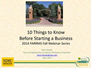 10 Things to Know 
Before Starting a Business 
2014 FARRMS Fall Webinar Series 
Glenn Muske 
Rural and Agribusiness Enterprise Development Specialist 
Glenn.Muske@ndsu.edu 
Sept, 2014 
 