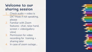 Welcome to our
sharing session
1. Check audio + video is
OK? Mute if not speaking,
please
2. Familiar with Zoom
features : chat, raise hand,
screen + video(gallery
view)
3. Permission for video
recording for training +
sharing later
4. In case of zoom outage…
1
 