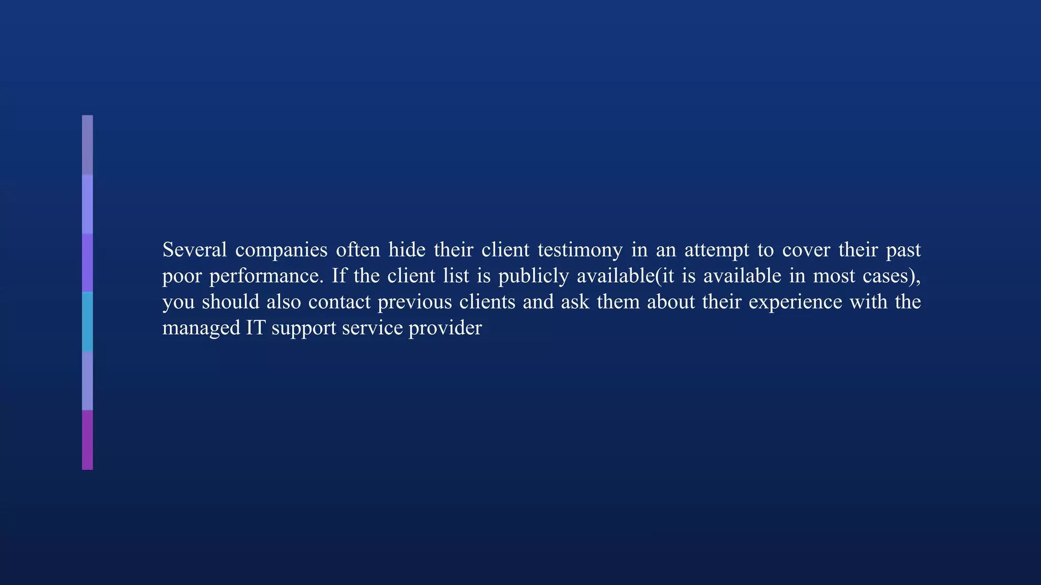 Several companies often hide their client testimony in an attempt to cover their past
poor performance. If the client list is publicly available(it is available in most cases),
you should also contact previous clients and ask them about their experience with the
managed IT support service provider
 