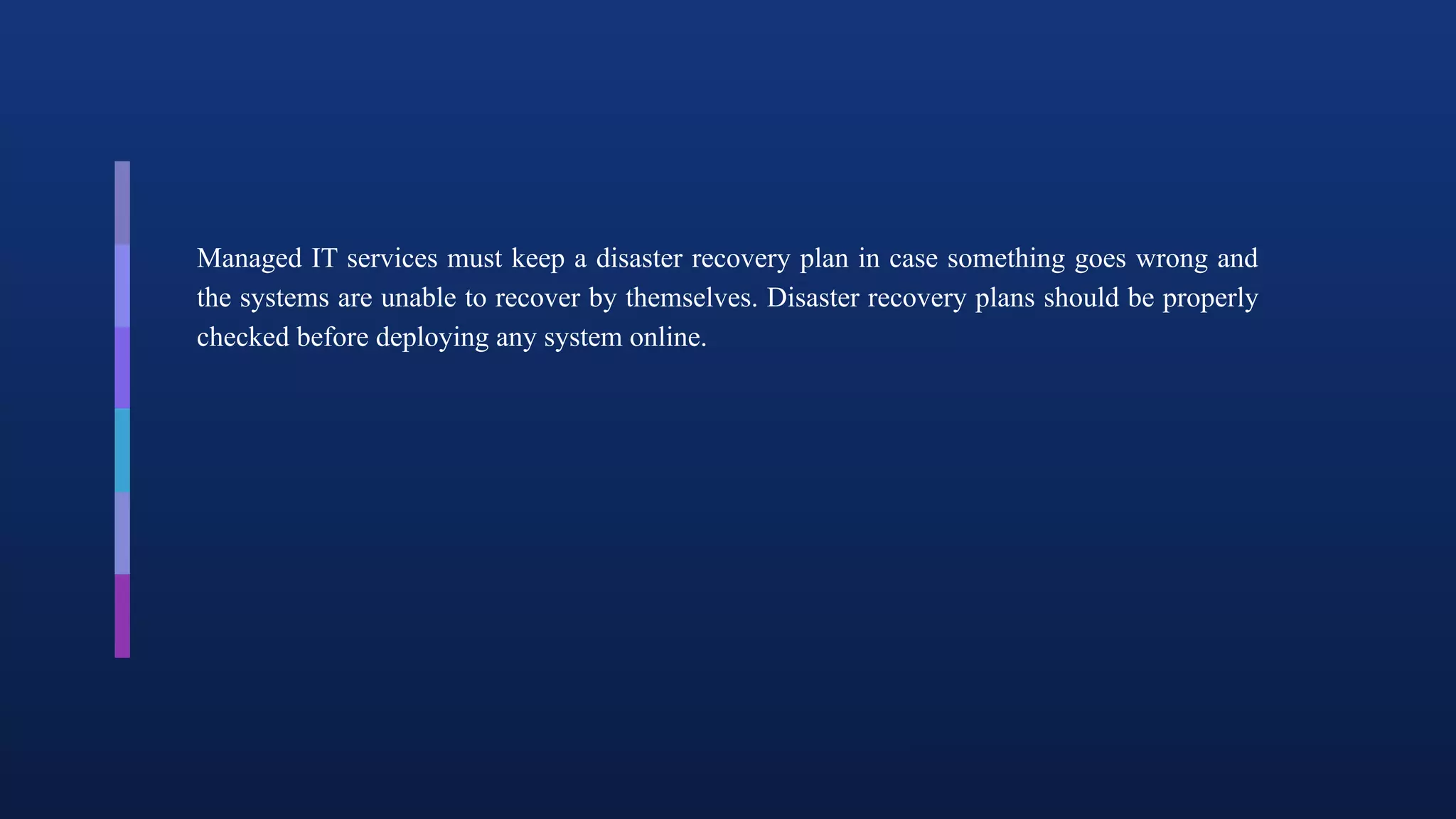 Managed IT services must keep a disaster recovery plan in case something goes wrong and
the systems are unable to recover by themselves. Disaster recovery plans should be properly
checked before deploying any system online.
 