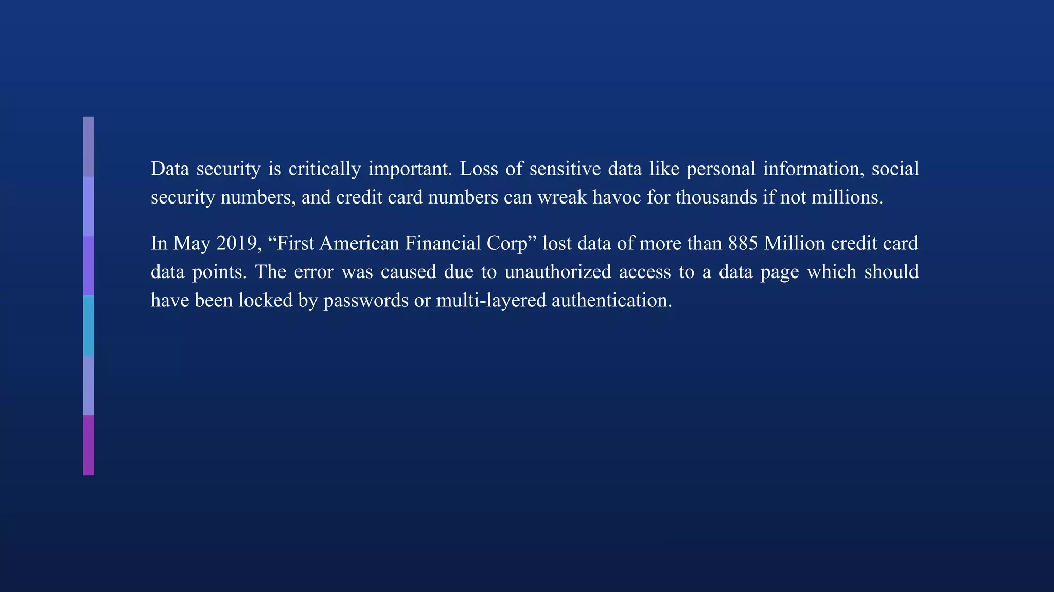 Data security is critically important. Loss of sensitive data like personal information, social
security numbers, and credit card numbers can wreak havoc for thousands if not millions.
In May 2019, “First American Financial Corp” lost data of more than 885 Million credit card
data points. The error was caused due to unauthorized access to a data page which should
have been locked by passwords or multi-layered authentication.
 