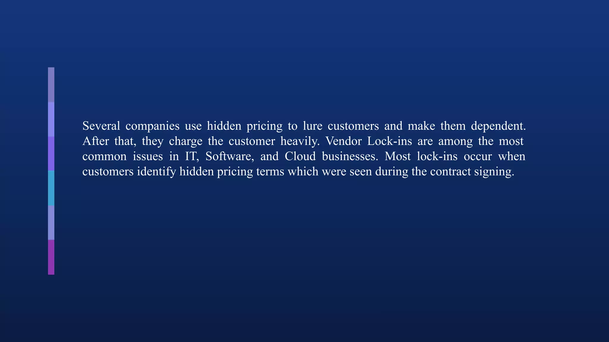 Several companies use hidden pricing to lure customers and make them dependent.
After that, they charge the customer heavily. Vendor Lock-ins are among the most
common issues in IT, Software, and Cloud businesses. Most lock-ins occur when
customers identify hidden pricing terms which were seen during the contract signing.
 