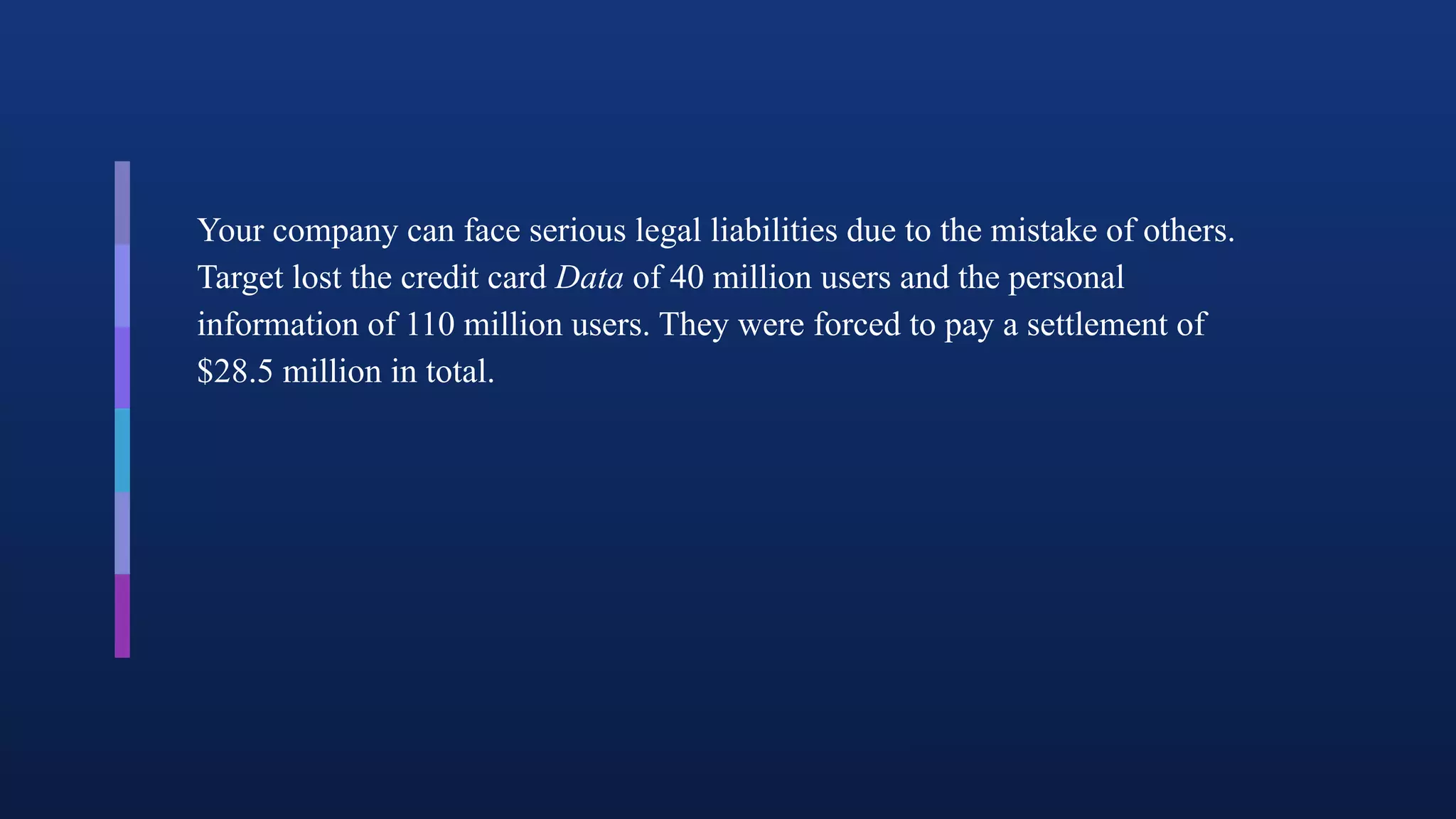 Your company can face serious legal liabilities due to the mistake of others.
Target lost the credit card Data of 40 million users and the personal
information of 110 million users. They were forced to pay a settlement of
$28.5 million in total.
 