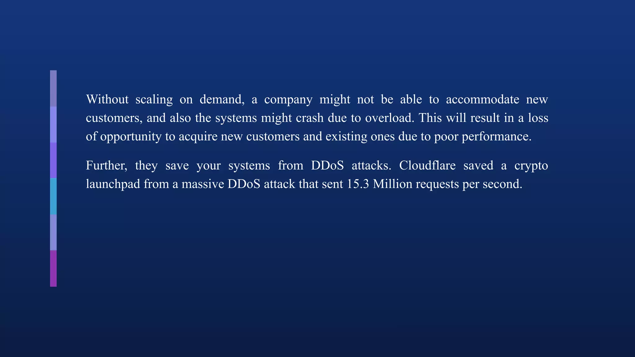 Without scaling on demand, a company might not be able to accommodate new
customers, and also the systems might crash due to overload. This will result in a loss
of opportunity to acquire new customers and existing ones due to poor performance.
Further, they save your systems from DDoS attacks. Cloudflare saved a crypto
launchpad from a massive DDoS attack that sent 15.3 Million requests per second.
 