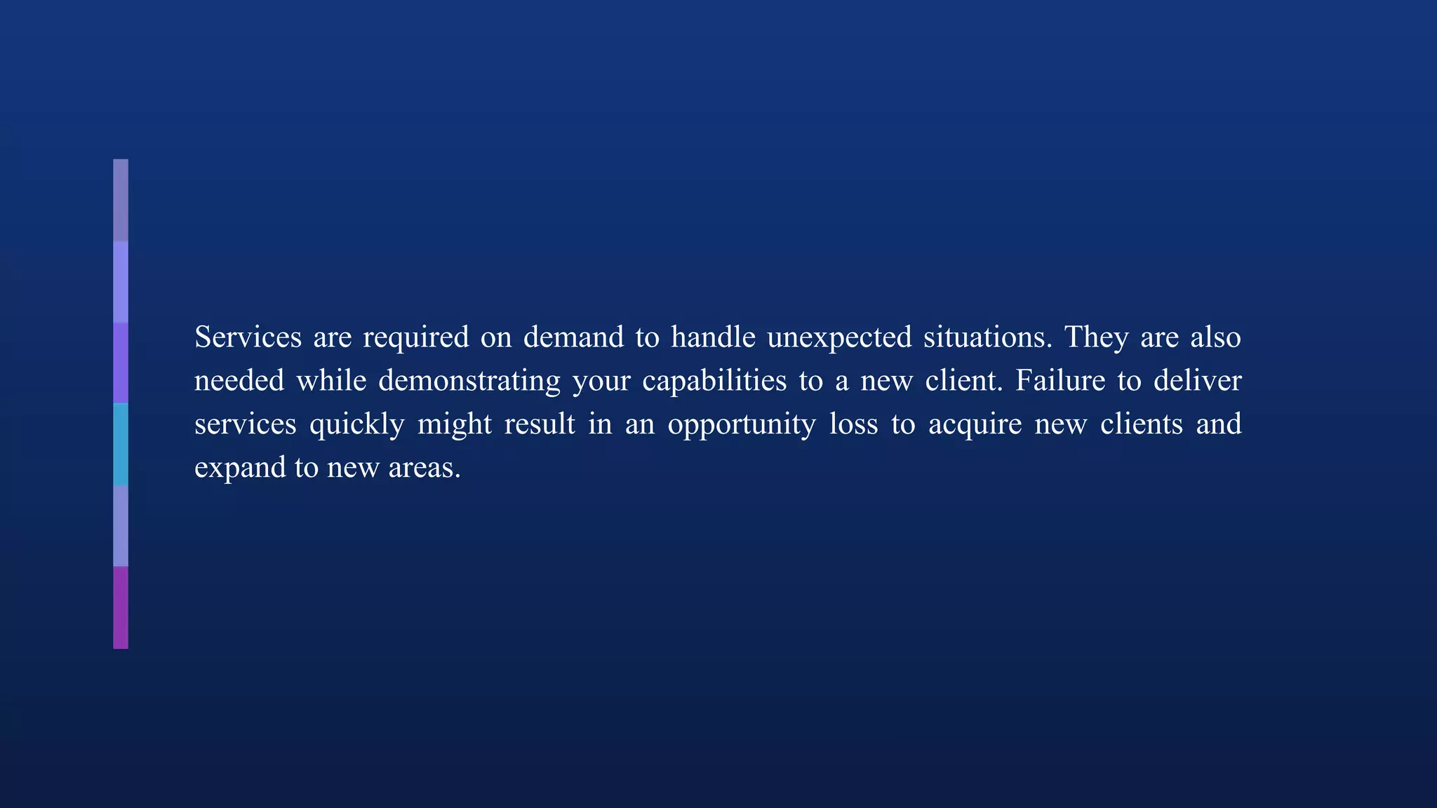 Services are required on demand to handle unexpected situations. They are also
needed while demonstrating your capabilities to a new client. Failure to deliver
services quickly might result in an opportunity loss to acquire new clients and
expand to new areas.
 
