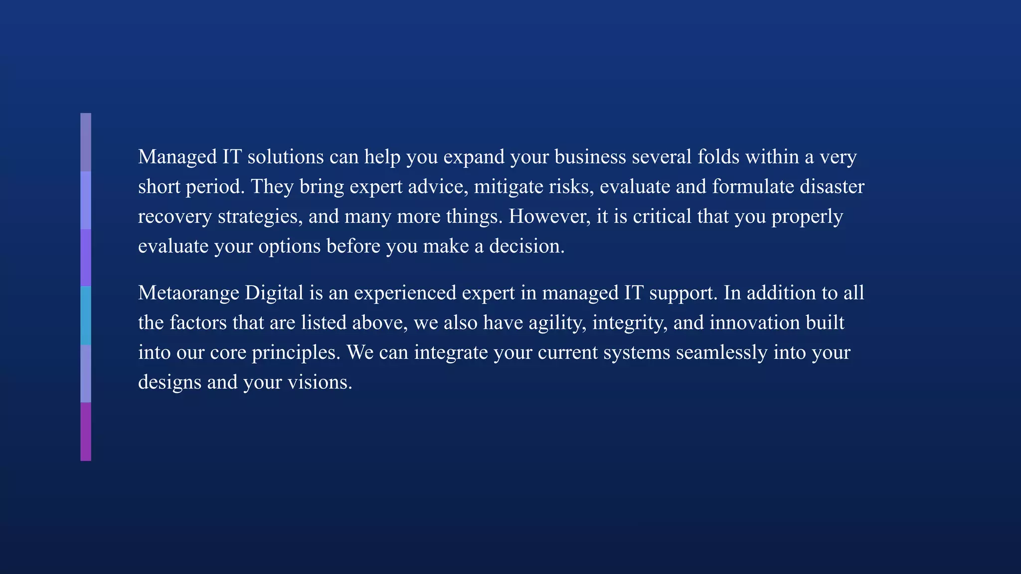 Managed IT solutions can help you expand your business several folds within a very
short period. They bring expert advice, mitigate risks, evaluate and formulate disaster
recovery strategies, and many more things. However, it is critical that you properly
evaluate your options before you make a decision.
Metaorange Digital is an experienced expert in managed IT support. In addition to all
the factors that are listed above, we also have agility, integrity, and innovation built
into our core principles. We can integrate your current systems seamlessly into your
designs and your visions.
 