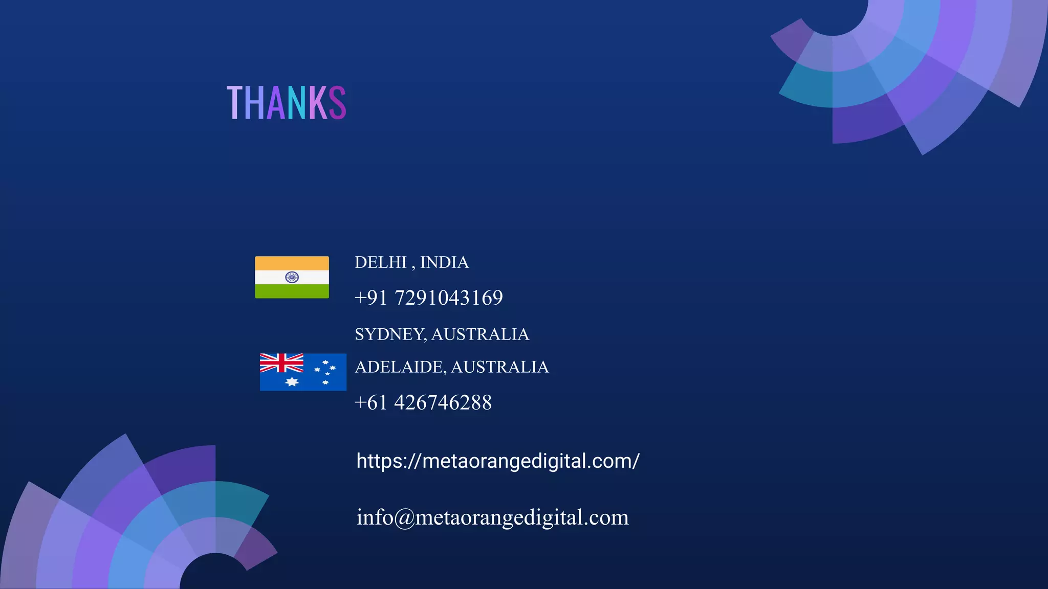 THANKS
DELHI , INDIA
+91 7291043169
SYDNEY, AUSTRALIA
ADELAIDE, AUSTRALIA
+61 426746288
https://metaorangedigital.com/
info@metaorangedigital.com
 