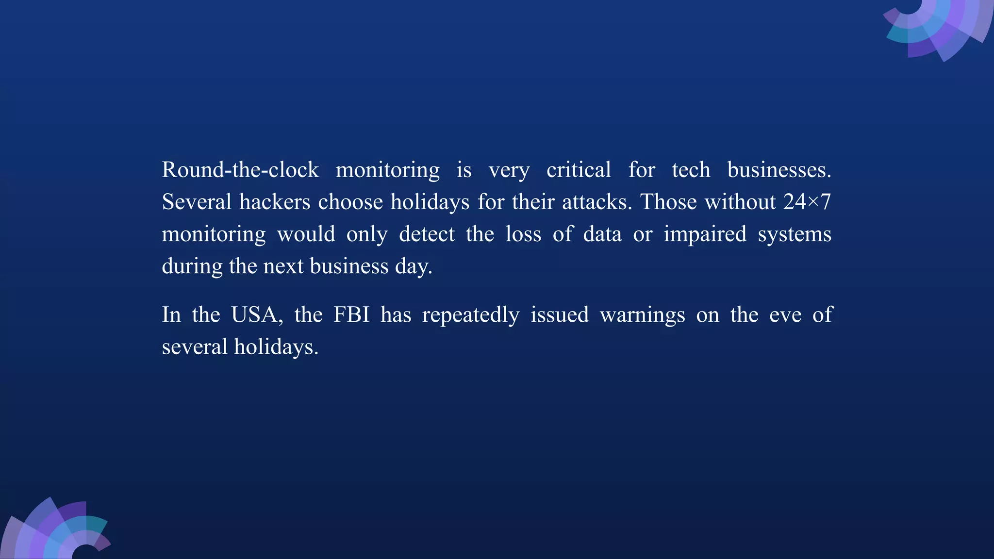 Round-the-clock monitoring is very critical for tech businesses.
Several hackers choose holidays for their attacks. Those without 24×7
monitoring would only detect the loss of data or impaired systems
during the next business day.
In the USA, the FBI has repeatedly issued warnings on the eve of
several holidays.
 