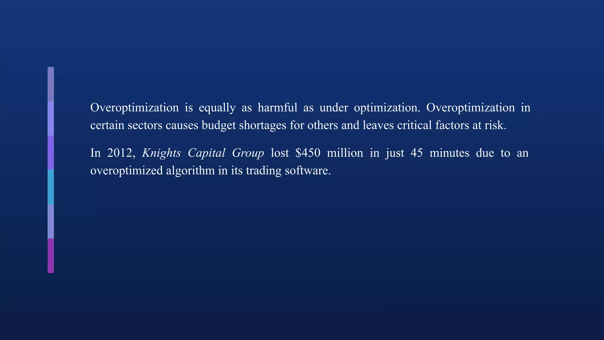 Overoptimization is equally as harmful as under optimization. Overoptimization in
certain sectors causes budget shortages for others and leaves critical factors at risk.
In 2012, Knights Capital Group lost $450 million in just 45 minutes due to an
overoptimized algorithm in its trading software.
 