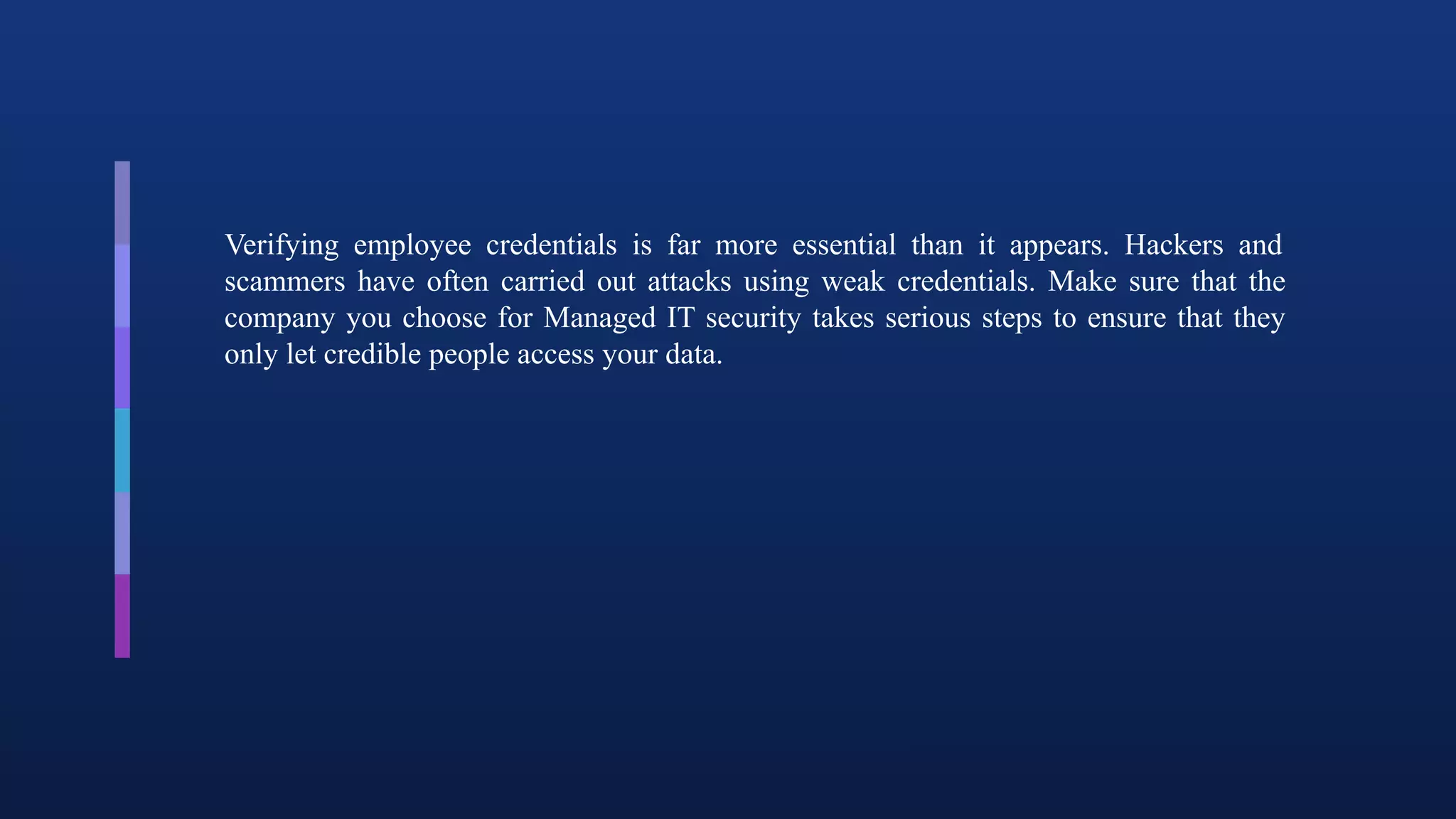 Verifying employee credentials is far more essential than it appears. Hackers and
scammers have often carried out attacks using weak credentials. Make sure that the
company you choose for Managed IT security takes serious steps to ensure that they
only let credible people access your data.
 