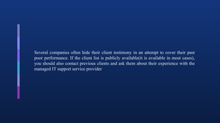 Several companies often hide their client testimony in an attempt to cover their past
poor performance. If the client list is publicly available(it is available in most cases),
you should also contact previous clients and ask them about their experience with the
managed IT support service provider
 